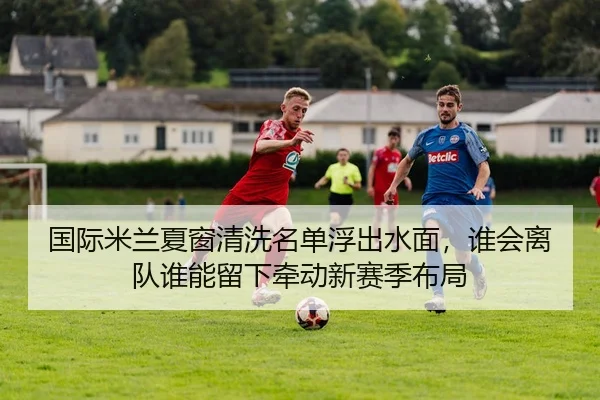 国际米兰夏窗清洗名单浮出水面，谁会离队谁能留下牵动新赛季布局 | huatihui